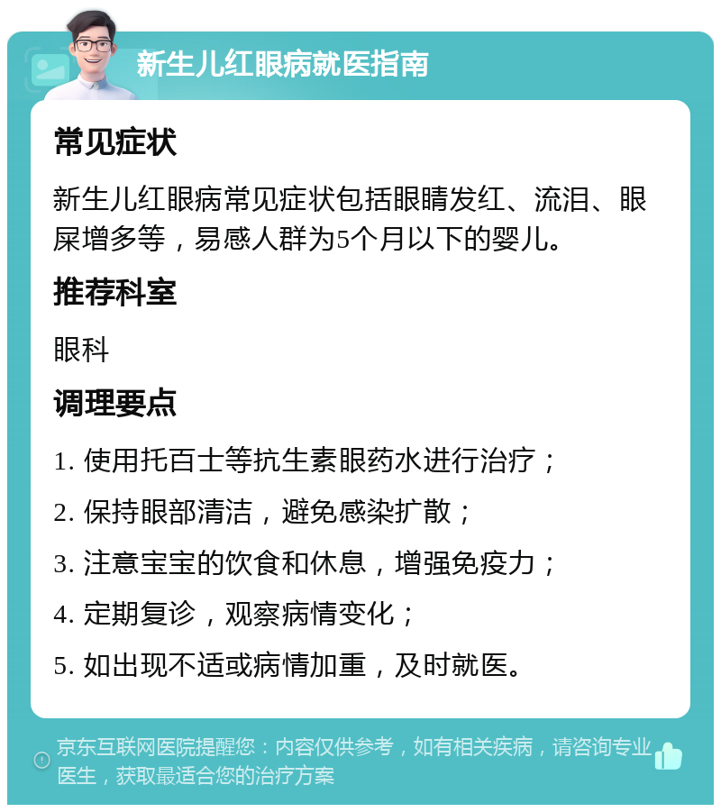 新生儿红眼病就医指南 常见症状 新生儿红眼病常见症状包括眼睛发红、流泪、眼屎增多等，易感人群为5个月以下的婴儿。 推荐科室 眼科 调理要点 1. 使用托百士等抗生素眼药水进行治疗； 2. 保持眼部清洁，避免感染扩散； 3. 注意宝宝的饮食和休息，增强免疫力； 4. 定期复诊，观察病情变化； 5. 如出现不适或病情加重，及时就医。