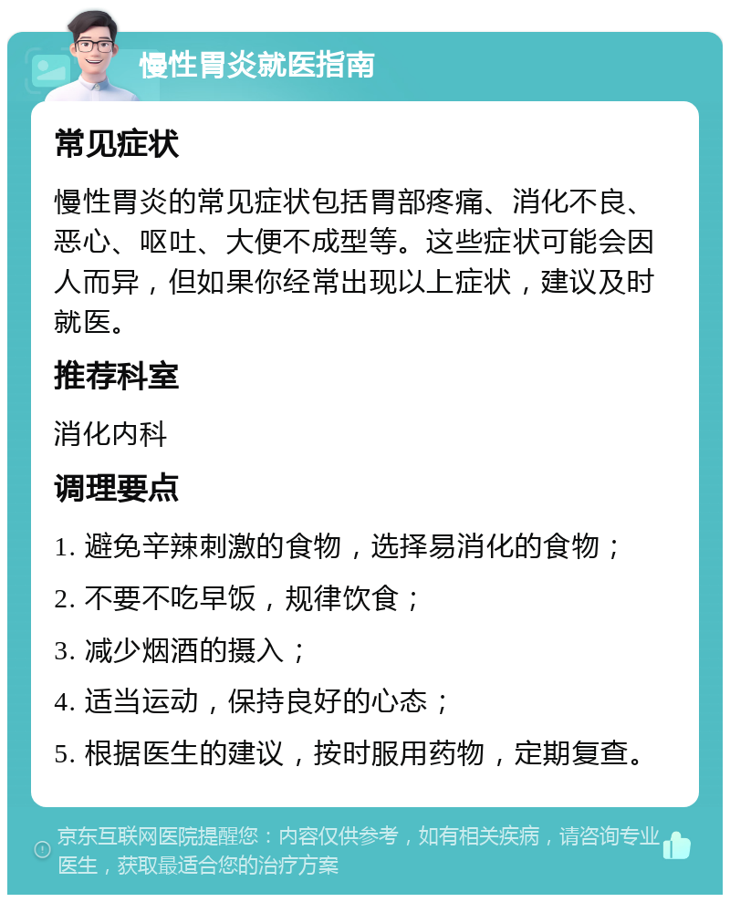 慢性胃炎就医指南 常见症状 慢性胃炎的常见症状包括胃部疼痛、消化不良、恶心、呕吐、大便不成型等。这些症状可能会因人而异，但如果你经常出现以上症状，建议及时就医。 推荐科室 消化内科 调理要点 1. 避免辛辣刺激的食物，选择易消化的食物； 2. 不要不吃早饭，规律饮食； 3. 减少烟酒的摄入； 4. 适当运动，保持良好的心态； 5. 根据医生的建议，按时服用药物，定期复查。