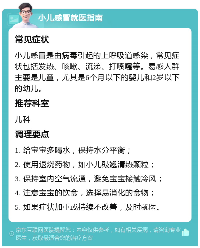 小儿感冒就医指南 常见症状 小儿感冒是由病毒引起的上呼吸道感染，常见症状包括发热、咳嗽、流涕、打喷嚏等。易感人群主要是儿童，尤其是6个月以下的婴儿和2岁以下的幼儿。 推荐科室 儿科 调理要点 1. 给宝宝多喝水，保持水分平衡； 2. 使用退烧药物，如小儿豉翘清热颗粒； 3. 保持室内空气流通，避免宝宝接触冷风； 4. 注意宝宝的饮食，选择易消化的食物； 5. 如果症状加重或持续不改善，及时就医。