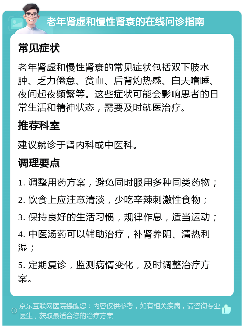 老年肾虚和慢性肾衰的在线问诊指南 常见症状 老年肾虚和慢性肾衰的常见症状包括双下肢水肿、乏力倦怠、贫血、后背灼热感、白天嗜睡、夜间起夜频繁等。这些症状可能会影响患者的日常生活和精神状态，需要及时就医治疗。 推荐科室 建议就诊于肾内科或中医科。 调理要点 1. 调整用药方案，避免同时服用多种同类药物； 2. 饮食上应注意清淡，少吃辛辣刺激性食物； 3. 保持良好的生活习惯，规律作息，适当运动； 4. 中医汤药可以辅助治疗，补肾养阴、清热利湿； 5. 定期复诊，监测病情变化，及时调整治疗方案。