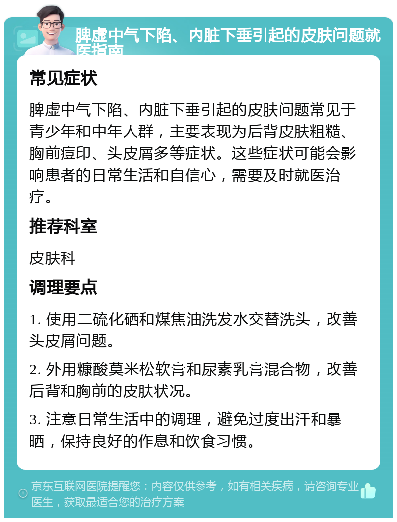 脾虚中气下陷、内脏下垂引起的皮肤问题就医指南 常见症状 脾虚中气下陷、内脏下垂引起的皮肤问题常见于青少年和中年人群，主要表现为后背皮肤粗糙、胸前痘印、头皮屑多等症状。这些症状可能会影响患者的日常生活和自信心，需要及时就医治疗。 推荐科室 皮肤科 调理要点 1. 使用二硫化硒和煤焦油洗发水交替洗头，改善头皮屑问题。 2. 外用糠酸莫米松软膏和尿素乳膏混合物，改善后背和胸前的皮肤状况。 3. 注意日常生活中的调理，避免过度出汗和暴晒，保持良好的作息和饮食习惯。