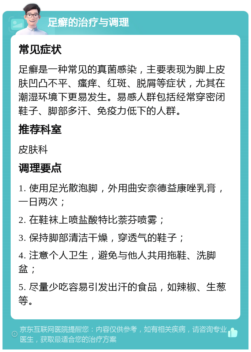 足癣的治疗与调理 常见症状 足癣是一种常见的真菌感染，主要表现为脚上皮肤凹凸不平、瘙痒、红斑、脱屑等症状，尤其在潮湿环境下更易发生。易感人群包括经常穿密闭鞋子、脚部多汗、免疫力低下的人群。 推荐科室 皮肤科 调理要点 1. 使用足光散泡脚，外用曲安奈德益康唑乳膏，一日两次； 2. 在鞋袜上喷盐酸特比萘芬喷雾； 3. 保持脚部清洁干燥，穿透气的鞋子； 4. 注意个人卫生，避免与他人共用拖鞋、洗脚盆； 5. 尽量少吃容易引发出汗的食品，如辣椒、生葱等。