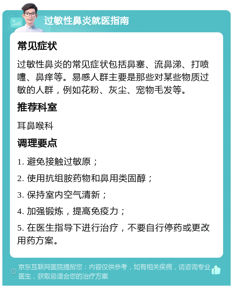 过敏性鼻炎就医指南 常见症状 过敏性鼻炎的常见症状包括鼻塞、流鼻涕、打喷嚏、鼻痒等。易感人群主要是那些对某些物质过敏的人群，例如花粉、灰尘、宠物毛发等。 推荐科室 耳鼻喉科 调理要点 1. 避免接触过敏原； 2. 使用抗组胺药物和鼻用类固醇； 3. 保持室内空气清新； 4. 加强锻炼，提高免疫力； 5. 在医生指导下进行治疗，不要自行停药或更改用药方案。