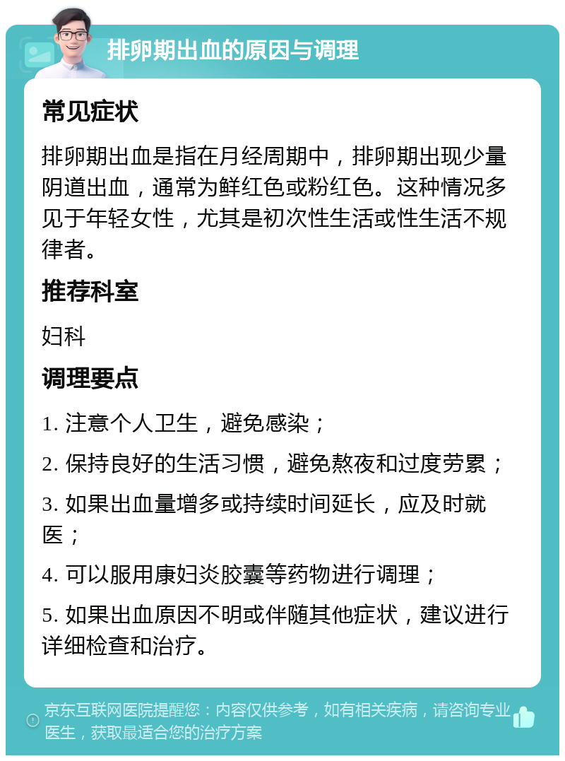 排卵期出血的原因与调理 常见症状 排卵期出血是指在月经周期中，排卵期出现少量阴道出血，通常为鲜红色或粉红色。这种情况多见于年轻女性，尤其是初次性生活或性生活不规律者。 推荐科室 妇科 调理要点 1. 注意个人卫生，避免感染； 2. 保持良好的生活习惯，避免熬夜和过度劳累； 3. 如果出血量增多或持续时间延长，应及时就医； 4. 可以服用康妇炎胶囊等药物进行调理； 5. 如果出血原因不明或伴随其他症状，建议进行详细检查和治疗。