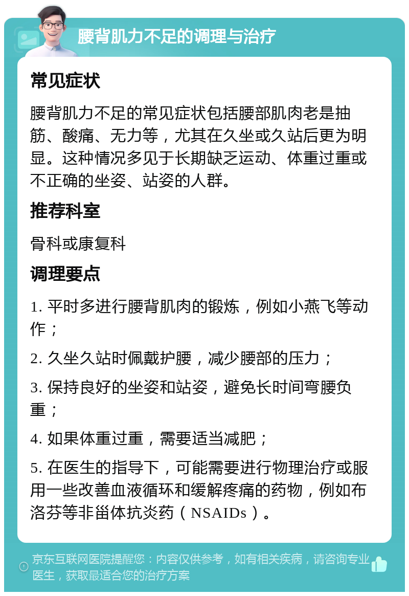 腰背肌力不足的调理与治疗 常见症状 腰背肌力不足的常见症状包括腰部肌肉老是抽筋、酸痛、无力等，尤其在久坐或久站后更为明显。这种情况多见于长期缺乏运动、体重过重或不正确的坐姿、站姿的人群。 推荐科室 骨科或康复科 调理要点 1. 平时多进行腰背肌肉的锻炼，例如小燕飞等动作； 2. 久坐久站时佩戴护腰，减少腰部的压力； 3. 保持良好的坐姿和站姿，避免长时间弯腰负重； 4. 如果体重过重，需要适当减肥； 5. 在医生的指导下，可能需要进行物理治疗或服用一些改善血液循环和缓解疼痛的药物，例如布洛芬等非甾体抗炎药（NSAIDs）。