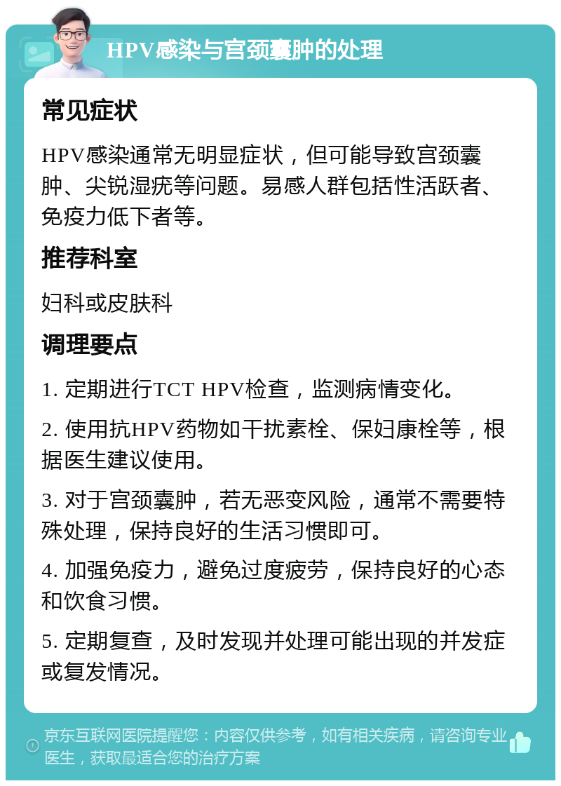 HPV感染与宫颈囊肿的处理 常见症状 HPV感染通常无明显症状，但可能导致宫颈囊肿、尖锐湿疣等问题。易感人群包括性活跃者、免疫力低下者等。 推荐科室 妇科或皮肤科 调理要点 1. 定期进行TCT HPV检查，监测病情变化。 2. 使用抗HPV药物如干扰素栓、保妇康栓等，根据医生建议使用。 3. 对于宫颈囊肿，若无恶变风险，通常不需要特殊处理，保持良好的生活习惯即可。 4. 加强免疫力，避免过度疲劳，保持良好的心态和饮食习惯。 5. 定期复查，及时发现并处理可能出现的并发症或复发情况。