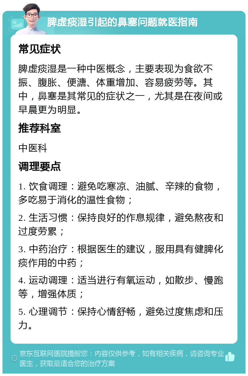 脾虚痰湿引起的鼻塞问题就医指南 常见症状 脾虚痰湿是一种中医概念，主要表现为食欲不振、腹胀、便溏、体重增加、容易疲劳等。其中，鼻塞是其常见的症状之一，尤其是在夜间或早晨更为明显。 推荐科室 中医科 调理要点 1. 饮食调理：避免吃寒凉、油腻、辛辣的食物，多吃易于消化的温性食物； 2. 生活习惯：保持良好的作息规律，避免熬夜和过度劳累； 3. 中药治疗：根据医生的建议，服用具有健脾化痰作用的中药； 4. 运动调理：适当进行有氧运动，如散步、慢跑等，增强体质； 5. 心理调节：保持心情舒畅，避免过度焦虑和压力。