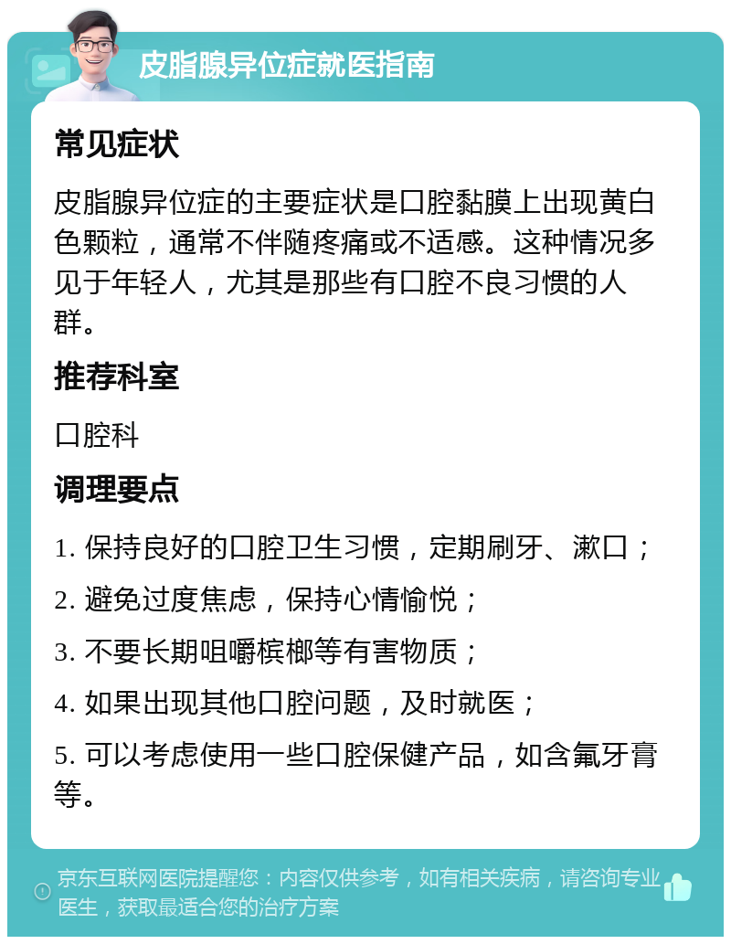 皮脂腺异位症就医指南 常见症状 皮脂腺异位症的主要症状是口腔黏膜上出现黄白色颗粒，通常不伴随疼痛或不适感。这种情况多见于年轻人，尤其是那些有口腔不良习惯的人群。 推荐科室 口腔科 调理要点 1. 保持良好的口腔卫生习惯，定期刷牙、漱口； 2. 避免过度焦虑，保持心情愉悦； 3. 不要长期咀嚼槟榔等有害物质； 4. 如果出现其他口腔问题，及时就医； 5. 可以考虑使用一些口腔保健产品，如含氟牙膏等。