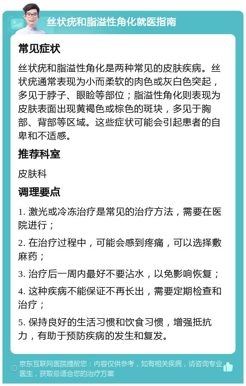 丝状疣和脂溢性角化就医指南 常见症状 丝状疣和脂溢性角化是两种常见的皮肤疾病。丝状疣通常表现为小而柔软的肉色或灰白色突起，多见于脖子、眼睑等部位；脂溢性角化则表现为皮肤表面出现黄褐色或棕色的斑块，多见于胸部、背部等区域。这些症状可能会引起患者的自卑和不适感。 推荐科室 皮肤科 调理要点 1. 激光或冷冻治疗是常见的治疗方法，需要在医院进行； 2. 在治疗过程中，可能会感到疼痛，可以选择敷麻药； 3. 治疗后一周内最好不要沾水，以免影响恢复； 4. 这种疾病不能保证不再长出，需要定期检查和治疗； 5. 保持良好的生活习惯和饮食习惯，增强抵抗力，有助于预防疾病的发生和复发。