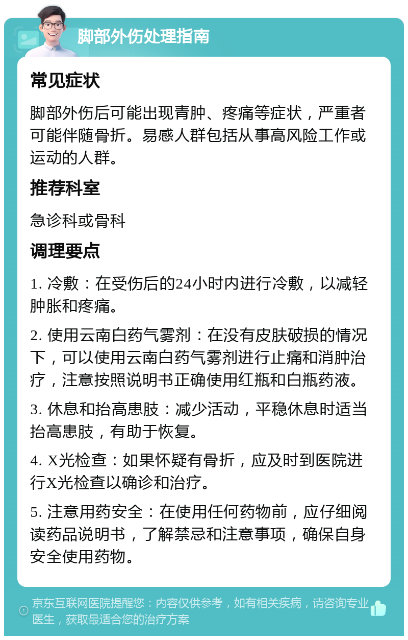 脚部外伤处理指南 常见症状 脚部外伤后可能出现青肿、疼痛等症状，严重者可能伴随骨折。易感人群包括从事高风险工作或运动的人群。 推荐科室 急诊科或骨科 调理要点 1. 冷敷：在受伤后的24小时内进行冷敷，以减轻肿胀和疼痛。 2. 使用云南白药气雾剂：在没有皮肤破损的情况下，可以使用云南白药气雾剂进行止痛和消肿治疗，注意按照说明书正确使用红瓶和白瓶药液。 3. 休息和抬高患肢：减少活动，平稳休息时适当抬高患肢，有助于恢复。 4. X光检查：如果怀疑有骨折，应及时到医院进行X光检查以确诊和治疗。 5. 注意用药安全：在使用任何药物前，应仔细阅读药品说明书，了解禁忌和注意事项，确保自身安全使用药物。