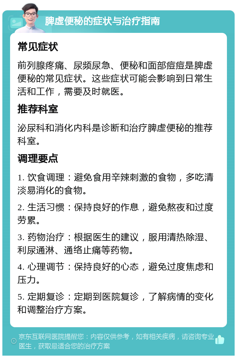 脾虚便秘的症状与治疗指南 常见症状 前列腺疼痛、尿频尿急、便秘和面部痘痘是脾虚便秘的常见症状。这些症状可能会影响到日常生活和工作，需要及时就医。 推荐科室 泌尿科和消化内科是诊断和治疗脾虚便秘的推荐科室。 调理要点 1. 饮食调理：避免食用辛辣刺激的食物，多吃清淡易消化的食物。 2. 生活习惯：保持良好的作息，避免熬夜和过度劳累。 3. 药物治疗：根据医生的建议，服用清热除湿、利尿通淋、通络止痛等药物。 4. 心理调节：保持良好的心态，避免过度焦虑和压力。 5. 定期复诊：定期到医院复诊，了解病情的变化和调整治疗方案。