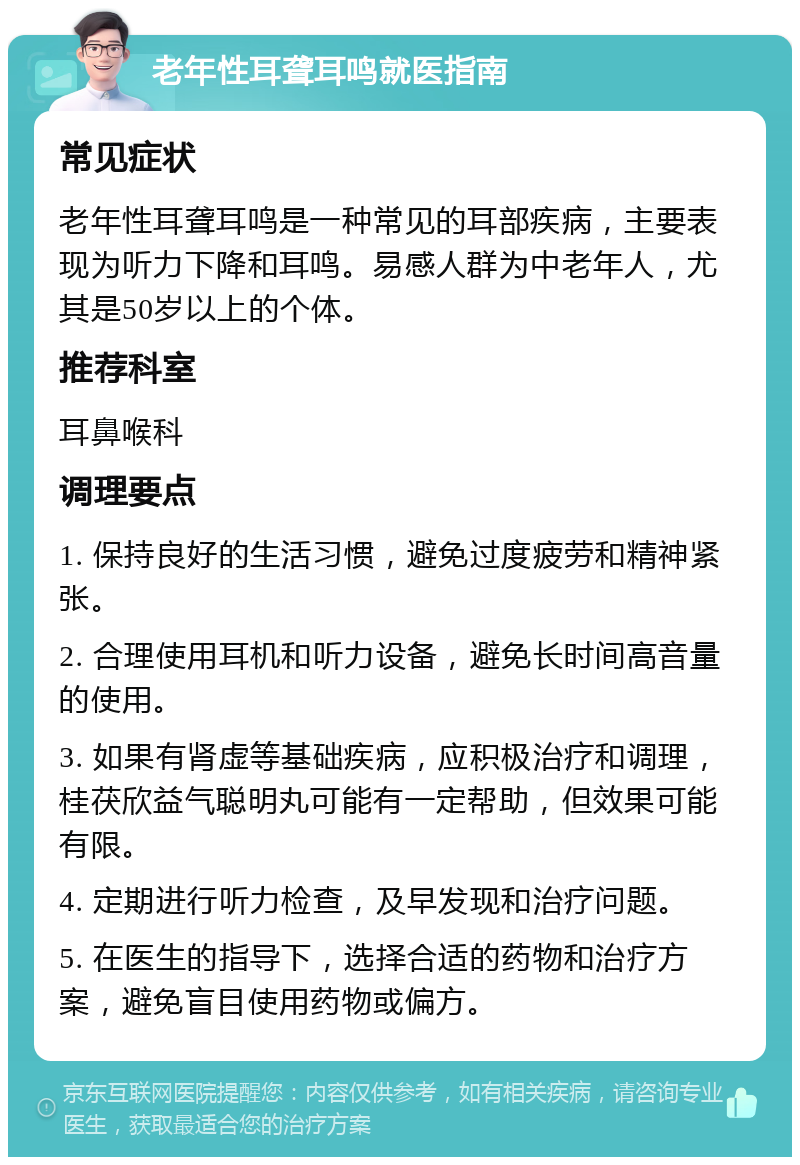 老年性耳聋耳鸣就医指南 常见症状 老年性耳聋耳鸣是一种常见的耳部疾病，主要表现为听力下降和耳鸣。易感人群为中老年人，尤其是50岁以上的个体。 推荐科室 耳鼻喉科 调理要点 1. 保持良好的生活习惯，避免过度疲劳和精神紧张。 2. 合理使用耳机和听力设备，避免长时间高音量的使用。 3. 如果有肾虚等基础疾病，应积极治疗和调理，桂茯欣益气聪明丸可能有一定帮助，但效果可能有限。 4. 定期进行听力检查，及早发现和治疗问题。 5. 在医生的指导下，选择合适的药物和治疗方案，避免盲目使用药物或偏方。