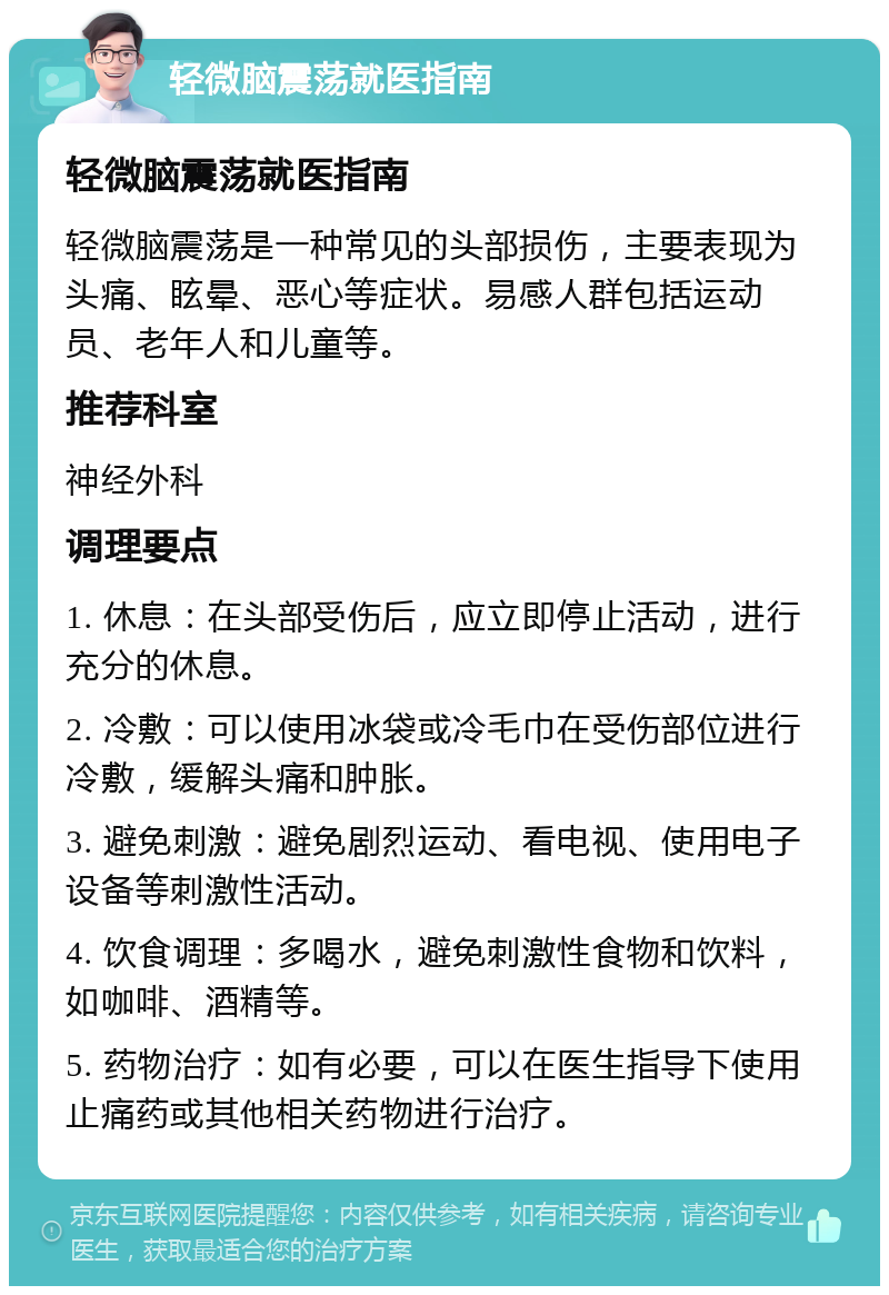 轻微脑震荡就医指南 轻微脑震荡就医指南 轻微脑震荡是一种常见的头部损伤，主要表现为头痛、眩晕、恶心等症状。易感人群包括运动员、老年人和儿童等。 推荐科室 神经外科 调理要点 1. 休息：在头部受伤后，应立即停止活动，进行充分的休息。 2. 冷敷：可以使用冰袋或冷毛巾在受伤部位进行冷敷，缓解头痛和肿胀。 3. 避免刺激：避免剧烈运动、看电视、使用电子设备等刺激性活动。 4. 饮食调理：多喝水，避免刺激性食物和饮料，如咖啡、酒精等。 5. 药物治疗：如有必要，可以在医生指导下使用止痛药或其他相关药物进行治疗。