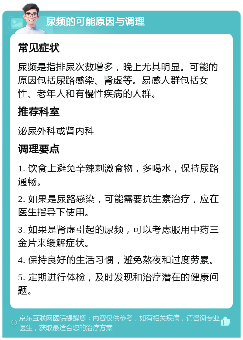 尿频的可能原因与调理 常见症状 尿频是指排尿次数增多，晚上尤其明显。可能的原因包括尿路感染、肾虚等。易感人群包括女性、老年人和有慢性疾病的人群。 推荐科室 泌尿外科或肾内科 调理要点 1. 饮食上避免辛辣刺激食物，多喝水，保持尿路通畅。 2. 如果是尿路感染，可能需要抗生素治疗，应在医生指导下使用。 3. 如果是肾虚引起的尿频，可以考虑服用中药三金片来缓解症状。 4. 保持良好的生活习惯，避免熬夜和过度劳累。 5. 定期进行体检，及时发现和治疗潜在的健康问题。