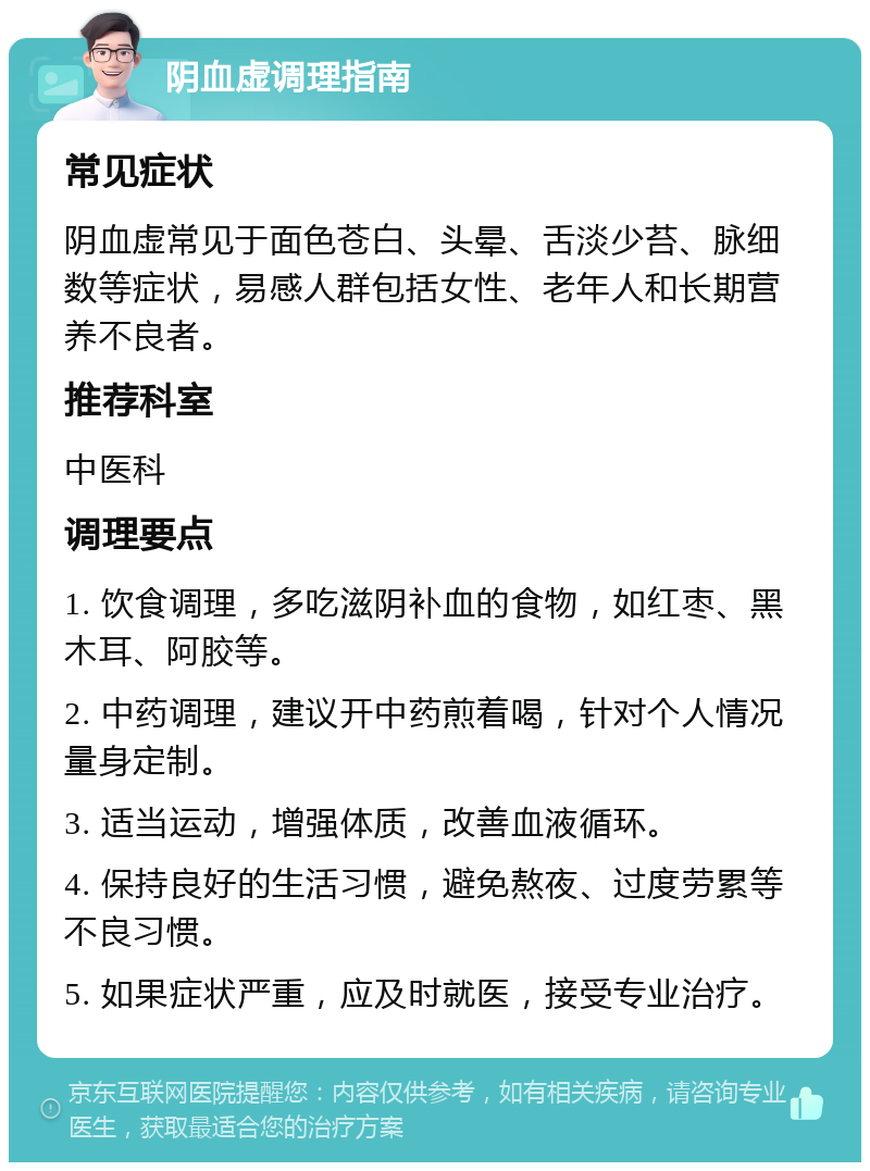 阴血虚调理指南 常见症状 阴血虚常见于面色苍白、头晕、舌淡少苔、脉细数等症状，易感人群包括女性、老年人和长期营养不良者。 推荐科室 中医科 调理要点 1. 饮食调理，多吃滋阴补血的食物，如红枣、黑木耳、阿胶等。 2. 中药调理，建议开中药煎着喝，针对个人情况量身定制。 3. 适当运动，增强体质，改善血液循环。 4. 保持良好的生活习惯，避免熬夜、过度劳累等不良习惯。 5. 如果症状严重，应及时就医，接受专业治疗。