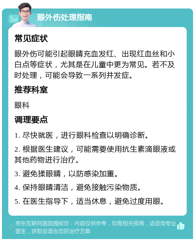 眼外伤处理指南 常见症状 眼外伤可能引起眼睛充血发红、出现红血丝和小白点等症状，尤其是在儿童中更为常见。若不及时处理，可能会导致一系列并发症。 推荐科室 眼科 调理要点 1. 尽快就医，进行眼科检查以明确诊断。 2. 根据医生建议，可能需要使用抗生素滴眼液或其他药物进行治疗。 3. 避免揉眼睛，以防感染加重。 4. 保持眼睛清洁，避免接触污染物质。 5. 在医生指导下，适当休息，避免过度用眼。