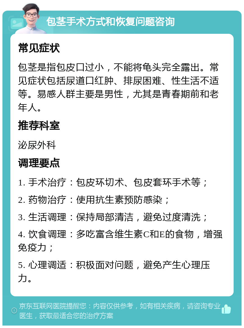 包茎手术方式和恢复问题咨询 常见症状 包茎是指包皮口过小，不能将龟头完全露出。常见症状包括尿道口红肿、排尿困难、性生活不适等。易感人群主要是男性，尤其是青春期前和老年人。 推荐科室 泌尿外科 调理要点 1. 手术治疗：包皮环切术、包皮套环手术等； 2. 药物治疗：使用抗生素预防感染； 3. 生活调理：保持局部清洁，避免过度清洗； 4. 饮食调理：多吃富含维生素C和E的食物，增强免疫力； 5. 心理调适：积极面对问题，避免产生心理压力。