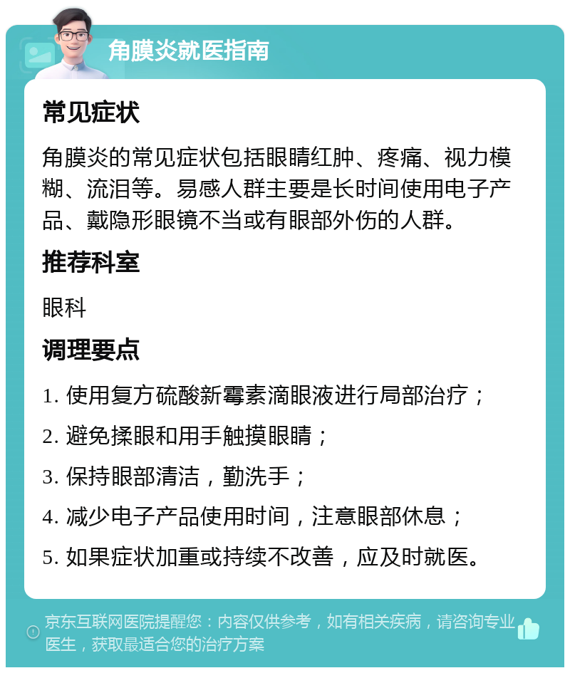 角膜炎就医指南 常见症状 角膜炎的常见症状包括眼睛红肿、疼痛、视力模糊、流泪等。易感人群主要是长时间使用电子产品、戴隐形眼镜不当或有眼部外伤的人群。 推荐科室 眼科 调理要点 1. 使用复方硫酸新霉素滴眼液进行局部治疗； 2. 避免揉眼和用手触摸眼睛； 3. 保持眼部清洁，勤洗手； 4. 减少电子产品使用时间，注意眼部休息； 5. 如果症状加重或持续不改善，应及时就医。