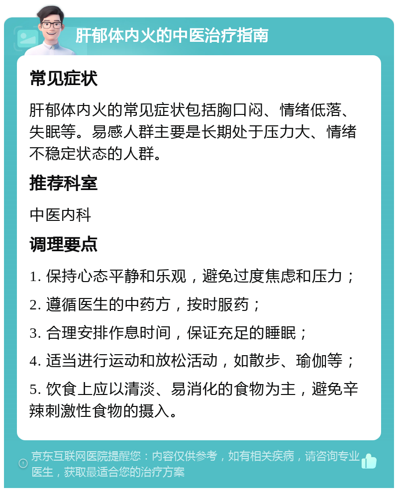 肝郁体内火的中医治疗指南 常见症状 肝郁体内火的常见症状包括胸口闷、情绪低落、失眠等。易感人群主要是长期处于压力大、情绪不稳定状态的人群。 推荐科室 中医内科 调理要点 1. 保持心态平静和乐观，避免过度焦虑和压力； 2. 遵循医生的中药方，按时服药； 3. 合理安排作息时间，保证充足的睡眠； 4. 适当进行运动和放松活动，如散步、瑜伽等； 5. 饮食上应以清淡、易消化的食物为主，避免辛辣刺激性食物的摄入。