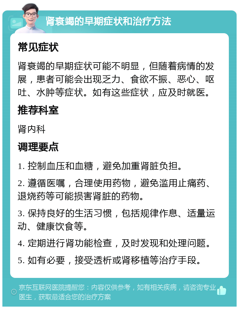 肾衰竭的早期症状和治疗方法 常见症状 肾衰竭的早期症状可能不明显，但随着病情的发展，患者可能会出现乏力、食欲不振、恶心、呕吐、水肿等症状。如有这些症状，应及时就医。 推荐科室 肾内科 调理要点 1. 控制血压和血糖，避免加重肾脏负担。 2. 遵循医嘱，合理使用药物，避免滥用止痛药、退烧药等可能损害肾脏的药物。 3. 保持良好的生活习惯，包括规律作息、适量运动、健康饮食等。 4. 定期进行肾功能检查，及时发现和处理问题。 5. 如有必要，接受透析或肾移植等治疗手段。