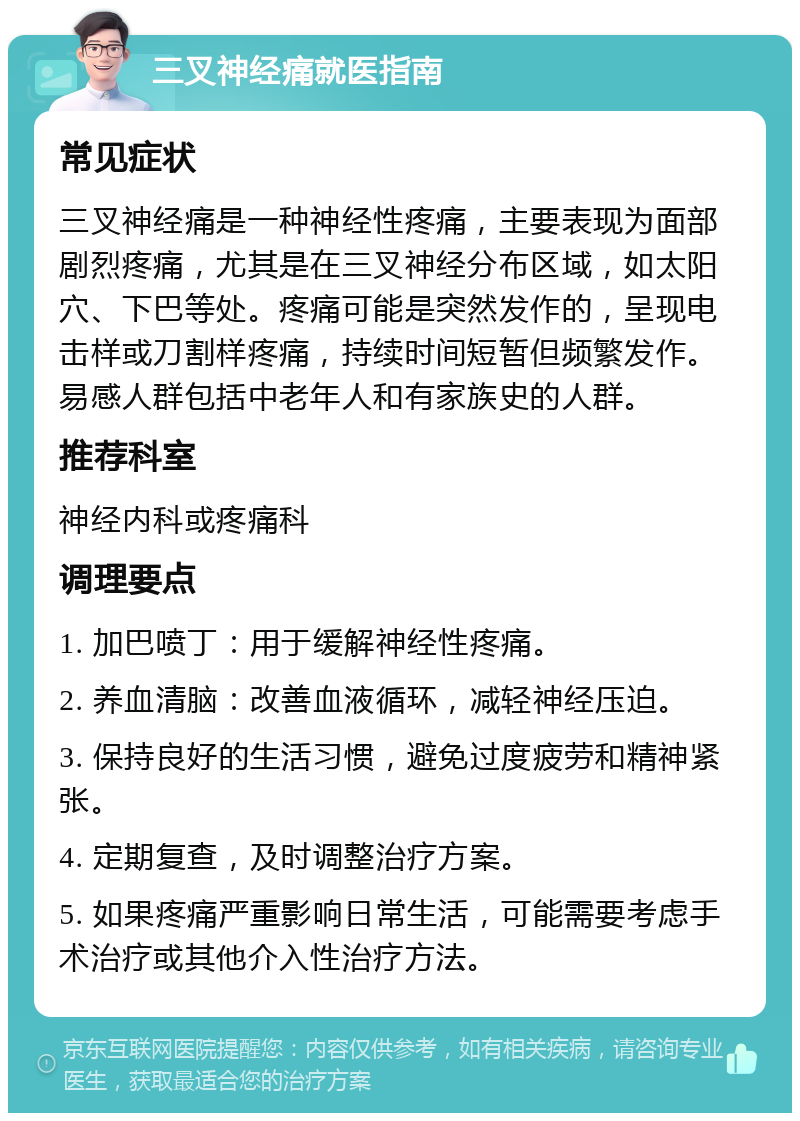 三叉神经痛就医指南 常见症状 三叉神经痛是一种神经性疼痛，主要表现为面部剧烈疼痛，尤其是在三叉神经分布区域，如太阳穴、下巴等处。疼痛可能是突然发作的，呈现电击样或刀割样疼痛，持续时间短暂但频繁发作。易感人群包括中老年人和有家族史的人群。 推荐科室 神经内科或疼痛科 调理要点 1. 加巴喷丁：用于缓解神经性疼痛。 2. 养血清脑：改善血液循环，减轻神经压迫。 3. 保持良好的生活习惯，避免过度疲劳和精神紧张。 4. 定期复查，及时调整治疗方案。 5. 如果疼痛严重影响日常生活，可能需要考虑手术治疗或其他介入性治疗方法。