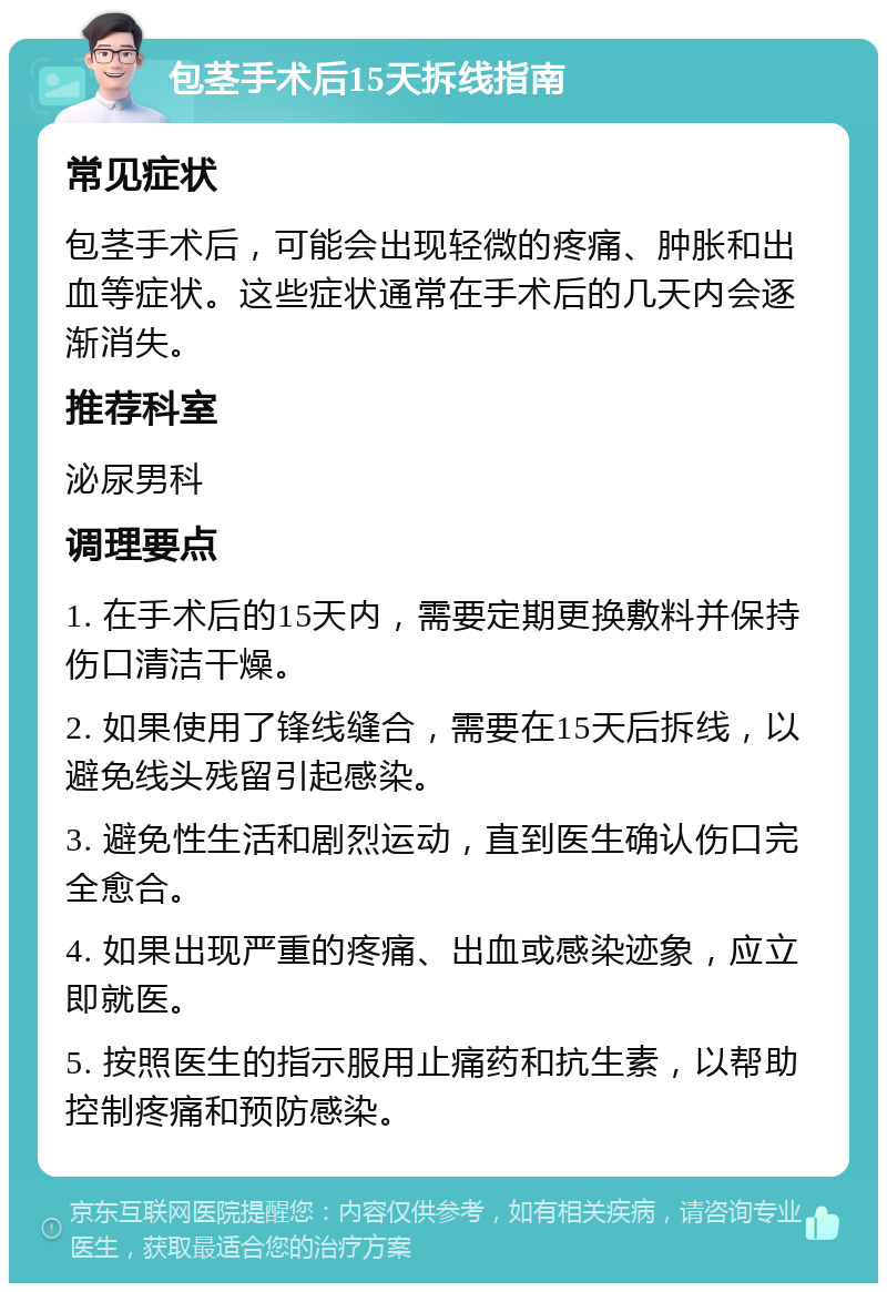 包茎手术后15天拆线指南 常见症状 包茎手术后，可能会出现轻微的疼痛、肿胀和出血等症状。这些症状通常在手术后的几天内会逐渐消失。 推荐科室 泌尿男科 调理要点 1. 在手术后的15天内，需要定期更换敷料并保持伤口清洁干燥。 2. 如果使用了锋线缝合，需要在15天后拆线，以避免线头残留引起感染。 3. 避免性生活和剧烈运动，直到医生确认伤口完全愈合。 4. 如果出现严重的疼痛、出血或感染迹象，应立即就医。 5. 按照医生的指示服用止痛药和抗生素，以帮助控制疼痛和预防感染。