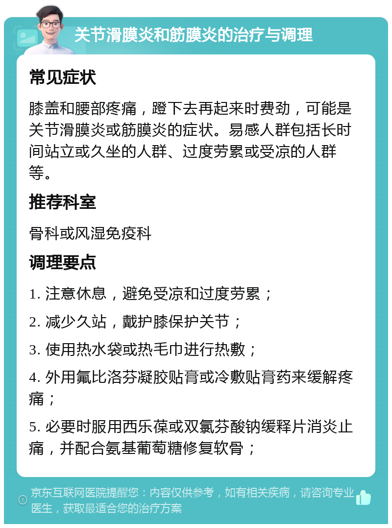 关节滑膜炎和筋膜炎的治疗与调理 常见症状 膝盖和腰部疼痛，蹬下去再起来时费劲，可能是关节滑膜炎或筋膜炎的症状。易感人群包括长时间站立或久坐的人群、过度劳累或受凉的人群等。 推荐科室 骨科或风湿免疫科 调理要点 1. 注意休息，避免受凉和过度劳累； 2. 减少久站，戴护膝保护关节； 3. 使用热水袋或热毛巾进行热敷； 4. 外用氟比洛芬凝胶贴膏或冷敷贴膏药来缓解疼痛； 5. 必要时服用西乐葆或双氯芬酸钠缓释片消炎止痛，并配合氨基葡萄糖修复软骨；