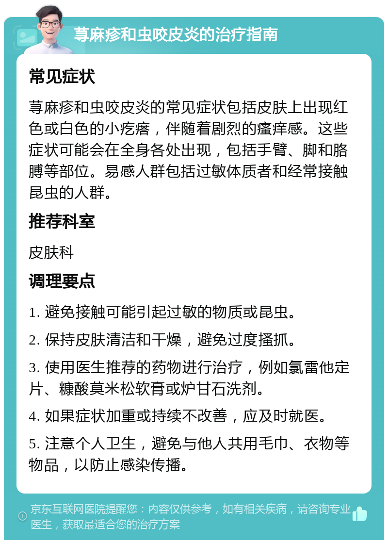 荨麻疹和虫咬皮炎的治疗指南 常见症状 荨麻疹和虫咬皮炎的常见症状包括皮肤上出现红色或白色的小疙瘩，伴随着剧烈的瘙痒感。这些症状可能会在全身各处出现，包括手臂、脚和胳膊等部位。易感人群包括过敏体质者和经常接触昆虫的人群。 推荐科室 皮肤科 调理要点 1. 避免接触可能引起过敏的物质或昆虫。 2. 保持皮肤清洁和干燥，避免过度搔抓。 3. 使用医生推荐的药物进行治疗，例如氯雷他定片、糠酸莫米松软膏或炉甘石洗剂。 4. 如果症状加重或持续不改善，应及时就医。 5. 注意个人卫生，避免与他人共用毛巾、衣物等物品，以防止感染传播。