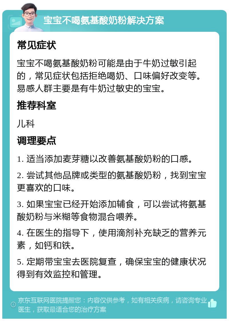 宝宝不喝氨基酸奶粉解决方案 常见症状 宝宝不喝氨基酸奶粉可能是由于牛奶过敏引起的，常见症状包括拒绝喝奶、口味偏好改变等。易感人群主要是有牛奶过敏史的宝宝。 推荐科室 儿科 调理要点 1. 适当添加麦芽糖以改善氨基酸奶粉的口感。 2. 尝试其他品牌或类型的氨基酸奶粉，找到宝宝更喜欢的口味。 3. 如果宝宝已经开始添加辅食，可以尝试将氨基酸奶粉与米糊等食物混合喂养。 4. 在医生的指导下，使用滴剂补充缺乏的营养元素，如钙和铁。 5. 定期带宝宝去医院复查，确保宝宝的健康状况得到有效监控和管理。