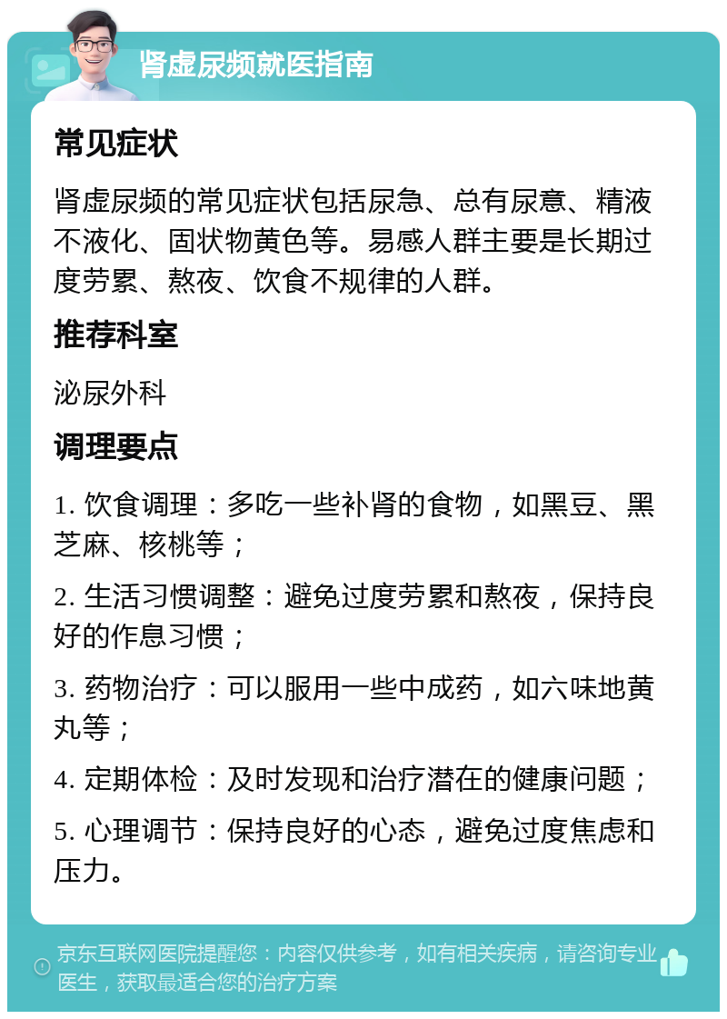 肾虚尿频就医指南 常见症状 肾虚尿频的常见症状包括尿急、总有尿意、精液不液化、固状物黄色等。易感人群主要是长期过度劳累、熬夜、饮食不规律的人群。 推荐科室 泌尿外科 调理要点 1. 饮食调理：多吃一些补肾的食物，如黑豆、黑芝麻、核桃等； 2. 生活习惯调整：避免过度劳累和熬夜，保持良好的作息习惯； 3. 药物治疗：可以服用一些中成药，如六味地黄丸等； 4. 定期体检：及时发现和治疗潜在的健康问题； 5. 心理调节：保持良好的心态，避免过度焦虑和压力。