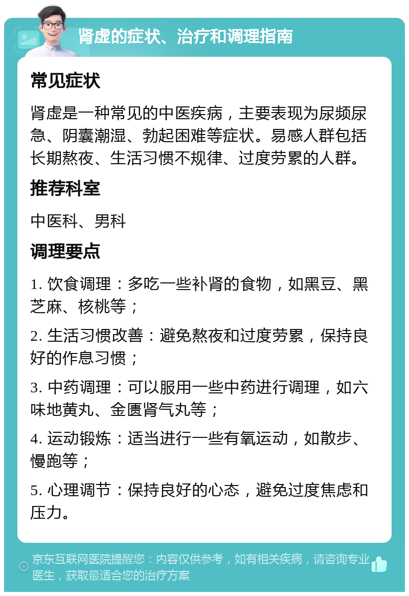 肾虚的症状、治疗和调理指南 常见症状 肾虚是一种常见的中医疾病，主要表现为尿频尿急、阴囊潮湿、勃起困难等症状。易感人群包括长期熬夜、生活习惯不规律、过度劳累的人群。 推荐科室 中医科、男科 调理要点 1. 饮食调理：多吃一些补肾的食物，如黑豆、黑芝麻、核桃等； 2. 生活习惯改善：避免熬夜和过度劳累，保持良好的作息习惯； 3. 中药调理：可以服用一些中药进行调理，如六味地黄丸、金匮肾气丸等； 4. 运动锻炼：适当进行一些有氧运动，如散步、慢跑等； 5. 心理调节：保持良好的心态，避免过度焦虑和压力。