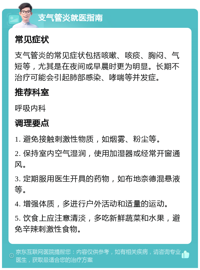 支气管炎就医指南 常见症状 支气管炎的常见症状包括咳嗽、咳痰、胸闷、气短等，尤其是在夜间或早晨时更为明显。长期不治疗可能会引起肺部感染、哮喘等并发症。 推荐科室 呼吸内科 调理要点 1. 避免接触刺激性物质，如烟雾、粉尘等。 2. 保持室内空气湿润，使用加湿器或经常开窗通风。 3. 定期服用医生开具的药物，如布地奈德混悬液等。 4. 增强体质，多进行户外活动和适量的运动。 5. 饮食上应注意清淡，多吃新鲜蔬菜和水果，避免辛辣刺激性食物。