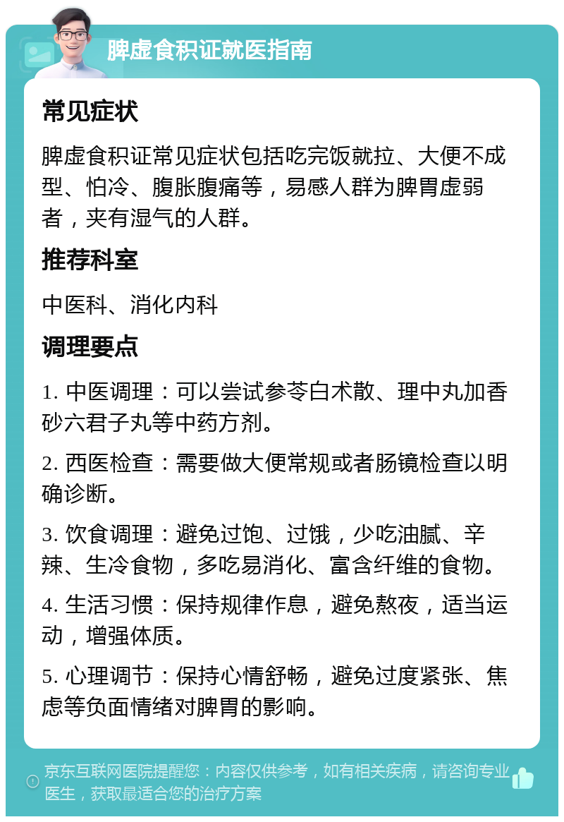 脾虚食积证就医指南 常见症状 脾虚食积证常见症状包括吃完饭就拉、大便不成型、怕冷、腹胀腹痛等，易感人群为脾胃虚弱者，夹有湿气的人群。 推荐科室 中医科、消化内科 调理要点 1. 中医调理：可以尝试参苓白术散、理中丸加香砂六君子丸等中药方剂。 2. 西医检查：需要做大便常规或者肠镜检查以明确诊断。 3. 饮食调理：避免过饱、过饿，少吃油腻、辛辣、生冷食物，多吃易消化、富含纤维的食物。 4. 生活习惯：保持规律作息，避免熬夜，适当运动，增强体质。 5. 心理调节：保持心情舒畅，避免过度紧张、焦虑等负面情绪对脾胃的影响。