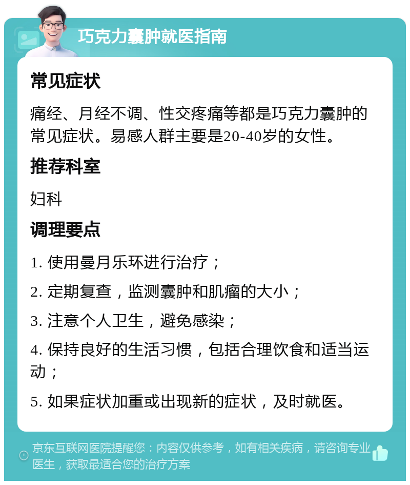 巧克力囊肿就医指南 常见症状 痛经、月经不调、性交疼痛等都是巧克力囊肿的常见症状。易感人群主要是20-40岁的女性。 推荐科室 妇科 调理要点 1. 使用曼月乐环进行治疗； 2. 定期复查，监测囊肿和肌瘤的大小； 3. 注意个人卫生，避免感染； 4. 保持良好的生活习惯，包括合理饮食和适当运动； 5. 如果症状加重或出现新的症状，及时就医。