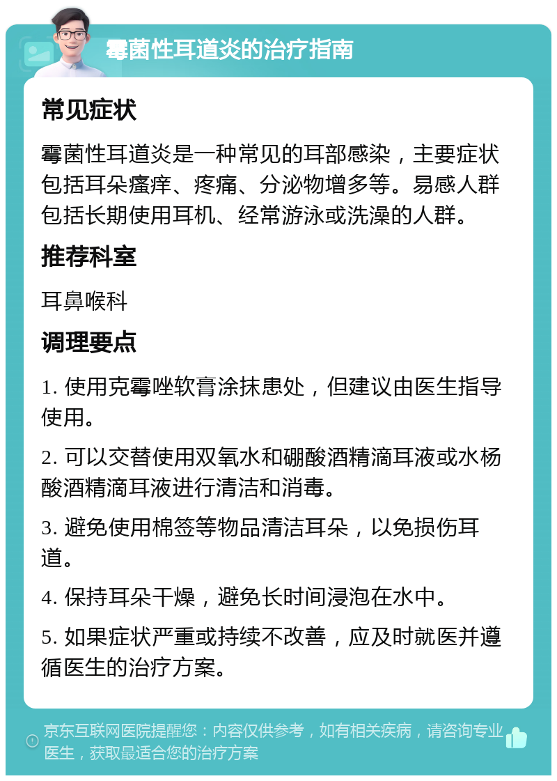 霉菌性耳道炎的治疗指南 常见症状 霉菌性耳道炎是一种常见的耳部感染，主要症状包括耳朵瘙痒、疼痛、分泌物增多等。易感人群包括长期使用耳机、经常游泳或洗澡的人群。 推荐科室 耳鼻喉科 调理要点 1. 使用克霉唑软膏涂抹患处，但建议由医生指导使用。 2. 可以交替使用双氧水和硼酸酒精滴耳液或水杨酸酒精滴耳液进行清洁和消毒。 3. 避免使用棉签等物品清洁耳朵，以免损伤耳道。 4. 保持耳朵干燥，避免长时间浸泡在水中。 5. 如果症状严重或持续不改善，应及时就医并遵循医生的治疗方案。