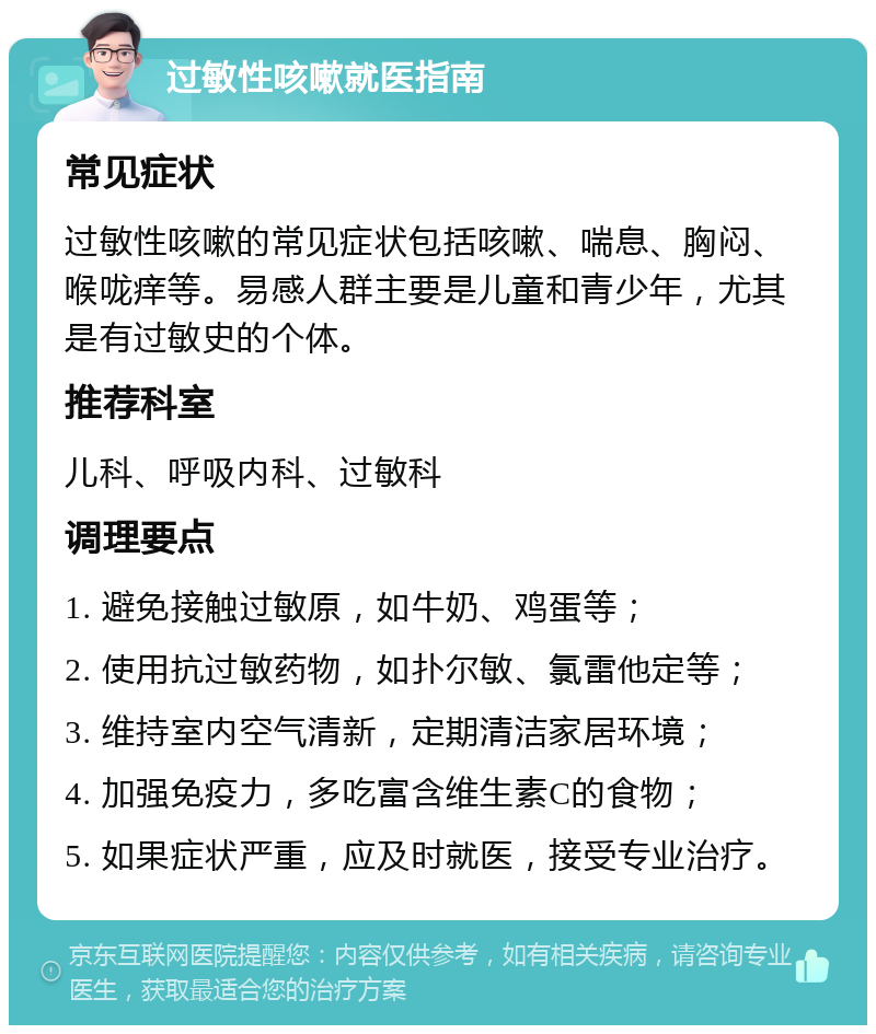 过敏性咳嗽就医指南 常见症状 过敏性咳嗽的常见症状包括咳嗽、喘息、胸闷、喉咙痒等。易感人群主要是儿童和青少年，尤其是有过敏史的个体。 推荐科室 儿科、呼吸内科、过敏科 调理要点 1. 避免接触过敏原，如牛奶、鸡蛋等； 2. 使用抗过敏药物，如扑尔敏、氯雷他定等； 3. 维持室内空气清新，定期清洁家居环境； 4. 加强免疫力，多吃富含维生素C的食物； 5. 如果症状严重，应及时就医，接受专业治疗。