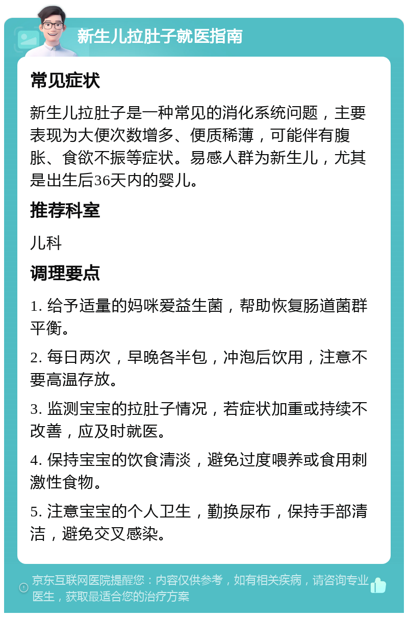 新生儿拉肚子就医指南 常见症状 新生儿拉肚子是一种常见的消化系统问题，主要表现为大便次数增多、便质稀薄，可能伴有腹胀、食欲不振等症状。易感人群为新生儿，尤其是出生后36天内的婴儿。 推荐科室 儿科 调理要点 1. 给予适量的妈咪爱益生菌，帮助恢复肠道菌群平衡。 2. 每日两次，早晚各半包，冲泡后饮用，注意不要高温存放。 3. 监测宝宝的拉肚子情况，若症状加重或持续不改善，应及时就医。 4. 保持宝宝的饮食清淡，避免过度喂养或食用刺激性食物。 5. 注意宝宝的个人卫生，勤换尿布，保持手部清洁，避免交叉感染。