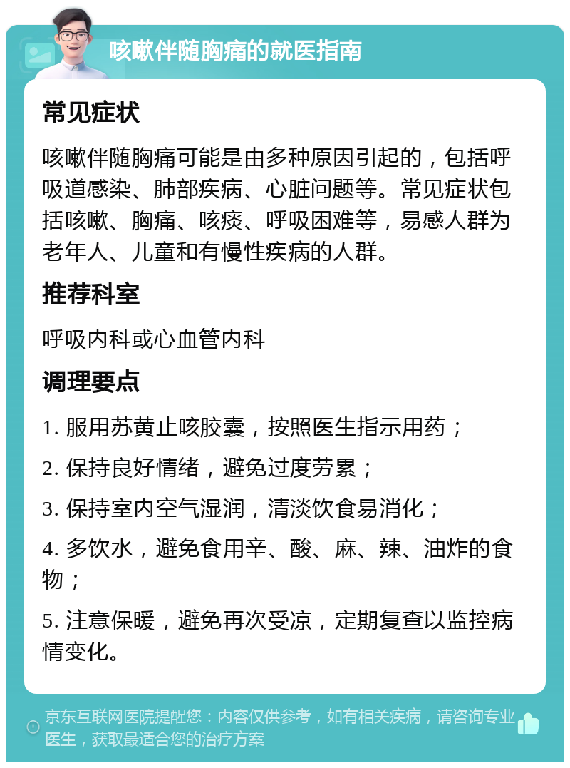 咳嗽伴随胸痛的就医指南 常见症状 咳嗽伴随胸痛可能是由多种原因引起的，包括呼吸道感染、肺部疾病、心脏问题等。常见症状包括咳嗽、胸痛、咳痰、呼吸困难等，易感人群为老年人、儿童和有慢性疾病的人群。 推荐科室 呼吸内科或心血管内科 调理要点 1. 服用苏黄止咳胶囊，按照医生指示用药； 2. 保持良好情绪，避免过度劳累； 3. 保持室内空气湿润，清淡饮食易消化； 4. 多饮水，避免食用辛、酸、麻、辣、油炸的食物； 5. 注意保暖，避免再次受凉，定期复查以监控病情变化。