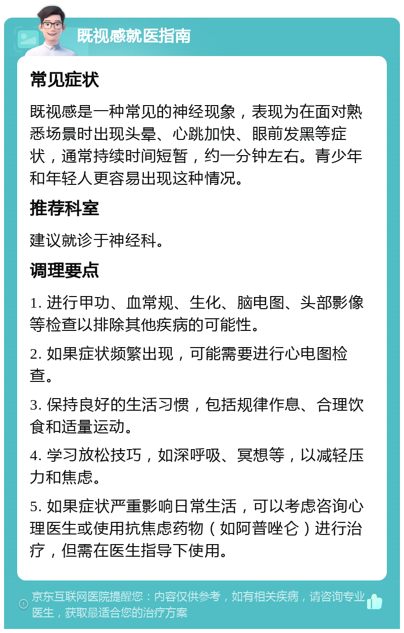 既视感就医指南 常见症状 既视感是一种常见的神经现象，表现为在面对熟悉场景时出现头晕、心跳加快、眼前发黑等症状，通常持续时间短暂，约一分钟左右。青少年和年轻人更容易出现这种情况。 推荐科室 建议就诊于神经科。 调理要点 1. 进行甲功、血常规、生化、脑电图、头部影像等检查以排除其他疾病的可能性。 2. 如果症状频繁出现，可能需要进行心电图检查。 3. 保持良好的生活习惯，包括规律作息、合理饮食和适量运动。 4. 学习放松技巧，如深呼吸、冥想等，以减轻压力和焦虑。 5. 如果症状严重影响日常生活，可以考虑咨询心理医生或使用抗焦虑药物（如阿普唑仑）进行治疗，但需在医生指导下使用。