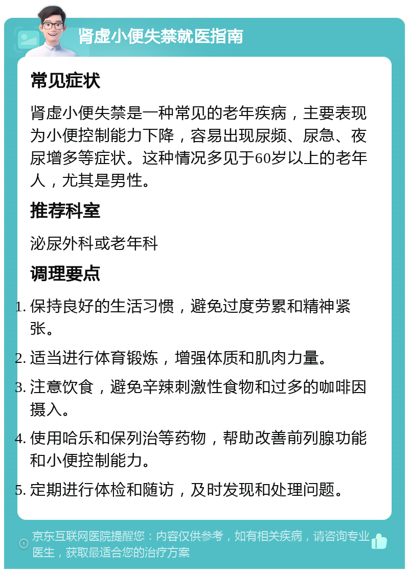 肾虚小便失禁就医指南 常见症状 肾虚小便失禁是一种常见的老年疾病，主要表现为小便控制能力下降，容易出现尿频、尿急、夜尿增多等症状。这种情况多见于60岁以上的老年人，尤其是男性。 推荐科室 泌尿外科或老年科 调理要点 保持良好的生活习惯，避免过度劳累和精神紧张。 适当进行体育锻炼，增强体质和肌肉力量。 注意饮食，避免辛辣刺激性食物和过多的咖啡因摄入。 使用哈乐和保列治等药物，帮助改善前列腺功能和小便控制能力。 定期进行体检和随访，及时发现和处理问题。