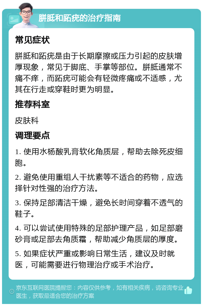 胼胝和跖疣的治疗指南 常见症状 胼胝和跖疣是由于长期摩擦或压力引起的皮肤增厚现象，常见于脚底、手掌等部位。胼胝通常不痛不痒，而跖疣可能会有轻微疼痛或不适感，尤其在行走或穿鞋时更为明显。 推荐科室 皮肤科 调理要点 1. 使用水杨酸乳膏软化角质层，帮助去除死皮细胞。 2. 避免使用重组人干扰素等不适合的药物，应选择针对性强的治疗方法。 3. 保持足部清洁干燥，避免长时间穿着不透气的鞋子。 4. 可以尝试使用特殊的足部护理产品，如足部磨砂膏或足部去角质霜，帮助减少角质层的厚度。 5. 如果症状严重或影响日常生活，建议及时就医，可能需要进行物理治疗或手术治疗。