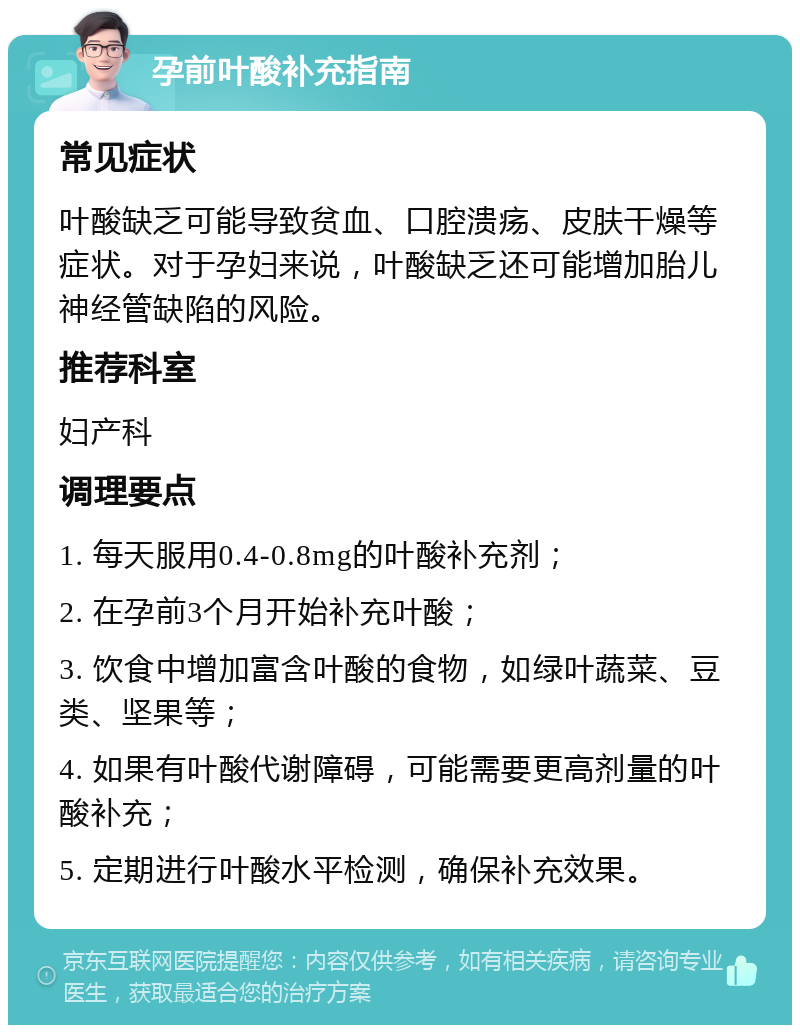 孕前叶酸补充指南 常见症状 叶酸缺乏可能导致贫血、口腔溃疡、皮肤干燥等症状。对于孕妇来说，叶酸缺乏还可能增加胎儿神经管缺陷的风险。 推荐科室 妇产科 调理要点 1. 每天服用0.4-0.8mg的叶酸补充剂； 2. 在孕前3个月开始补充叶酸； 3. 饮食中增加富含叶酸的食物，如绿叶蔬菜、豆类、坚果等； 4. 如果有叶酸代谢障碍，可能需要更高剂量的叶酸补充； 5. 定期进行叶酸水平检测，确保补充效果。