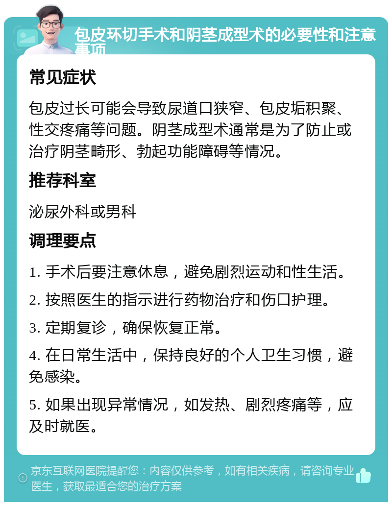 包皮环切手术和阴茎成型术的必要性和注意事项 常见症状 包皮过长可能会导致尿道口狭窄、包皮垢积聚、性交疼痛等问题。阴茎成型术通常是为了防止或治疗阴茎畸形、勃起功能障碍等情况。 推荐科室 泌尿外科或男科 调理要点 1. 手术后要注意休息，避免剧烈运动和性生活。 2. 按照医生的指示进行药物治疗和伤口护理。 3. 定期复诊，确保恢复正常。 4. 在日常生活中，保持良好的个人卫生习惯，避免感染。 5. 如果出现异常情况，如发热、剧烈疼痛等，应及时就医。