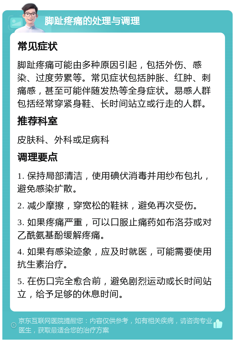 脚趾疼痛的处理与调理 常见症状 脚趾疼痛可能由多种原因引起，包括外伤、感染、过度劳累等。常见症状包括肿胀、红肿、刺痛感，甚至可能伴随发热等全身症状。易感人群包括经常穿紧身鞋、长时间站立或行走的人群。 推荐科室 皮肤科、外科或足病科 调理要点 1. 保持局部清洁，使用碘伏消毒并用纱布包扎，避免感染扩散。 2. 减少摩擦，穿宽松的鞋袜，避免再次受伤。 3. 如果疼痛严重，可以口服止痛药如布洛芬或对乙酰氨基酚缓解疼痛。 4. 如果有感染迹象，应及时就医，可能需要使用抗生素治疗。 5. 在伤口完全愈合前，避免剧烈运动或长时间站立，给予足够的休息时间。