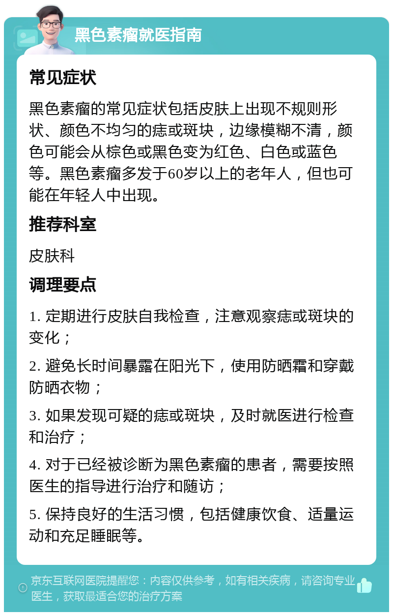 黑色素瘤就医指南 常见症状 黑色素瘤的常见症状包括皮肤上出现不规则形状、颜色不均匀的痣或斑块，边缘模糊不清，颜色可能会从棕色或黑色变为红色、白色或蓝色等。黑色素瘤多发于60岁以上的老年人，但也可能在年轻人中出现。 推荐科室 皮肤科 调理要点 1. 定期进行皮肤自我检查，注意观察痣或斑块的变化； 2. 避免长时间暴露在阳光下，使用防晒霜和穿戴防晒衣物； 3. 如果发现可疑的痣或斑块，及时就医进行检查和治疗； 4. 对于已经被诊断为黑色素瘤的患者，需要按照医生的指导进行治疗和随访； 5. 保持良好的生活习惯，包括健康饮食、适量运动和充足睡眠等。