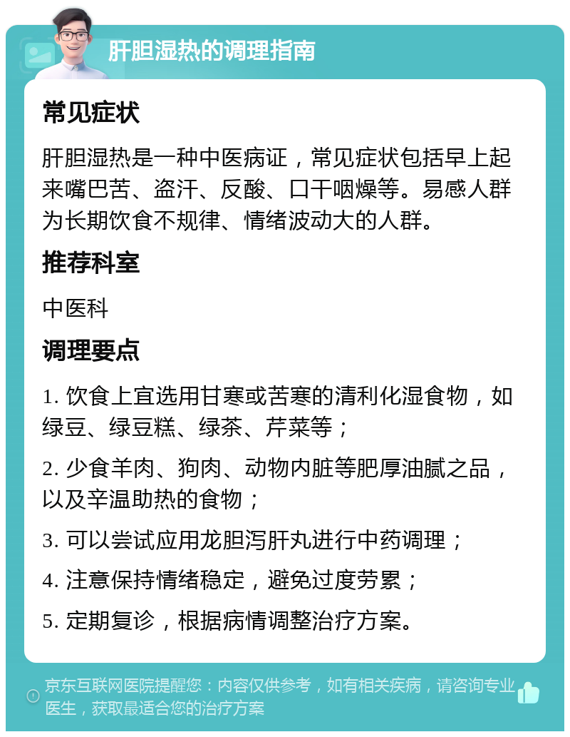 肝胆湿热的调理指南 常见症状 肝胆湿热是一种中医病证，常见症状包括早上起来嘴巴苦、盗汗、反酸、口干咽燥等。易感人群为长期饮食不规律、情绪波动大的人群。 推荐科室 中医科 调理要点 1. 饮食上宜选用甘寒或苦寒的清利化湿食物，如绿豆、绿豆糕、绿茶、芹菜等； 2. 少食羊肉、狗肉、动物内脏等肥厚油腻之品，以及辛温助热的食物； 3. 可以尝试应用龙胆泻肝丸进行中药调理； 4. 注意保持情绪稳定，避免过度劳累； 5. 定期复诊，根据病情调整治疗方案。