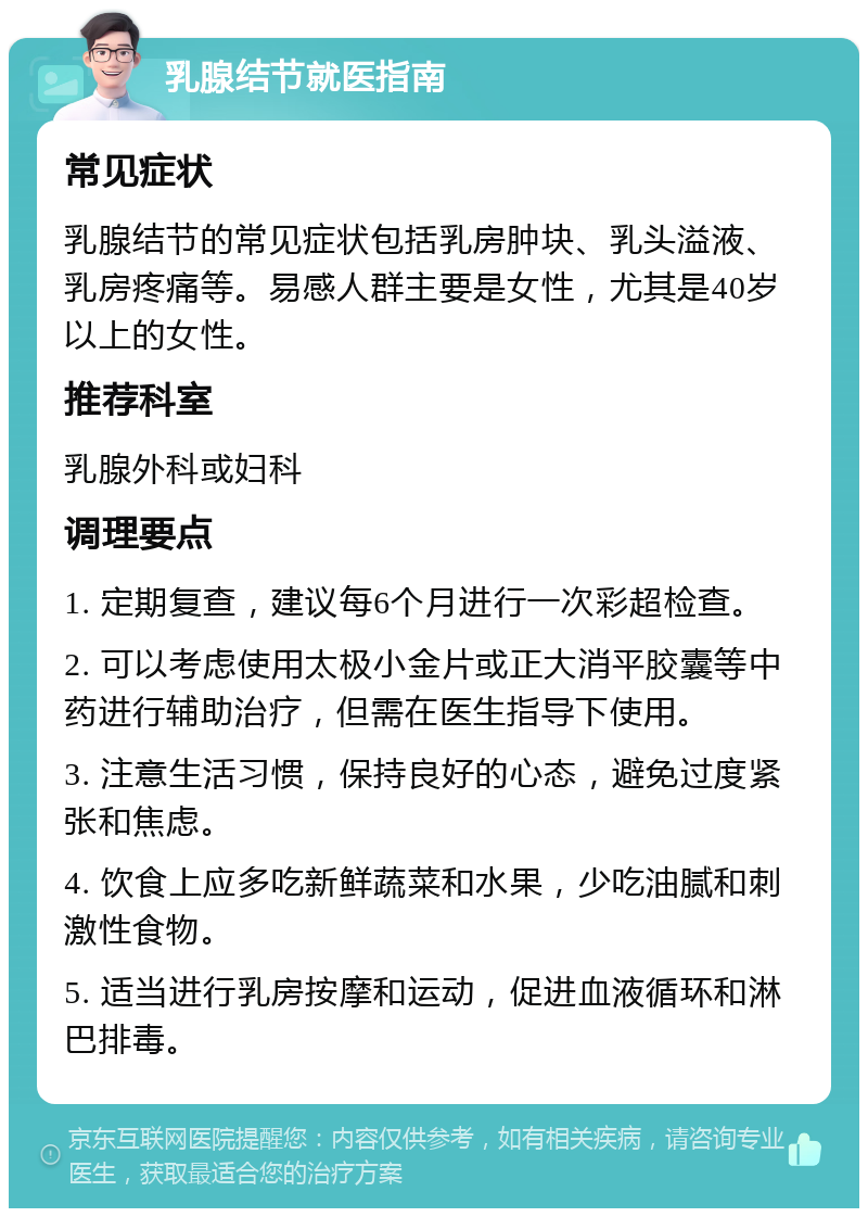 乳腺结节就医指南 常见症状 乳腺结节的常见症状包括乳房肿块、乳头溢液、乳房疼痛等。易感人群主要是女性，尤其是40岁以上的女性。 推荐科室 乳腺外科或妇科 调理要点 1. 定期复查，建议每6个月进行一次彩超检查。 2. 可以考虑使用太极小金片或正大消平胶囊等中药进行辅助治疗，但需在医生指导下使用。 3. 注意生活习惯，保持良好的心态，避免过度紧张和焦虑。 4. 饮食上应多吃新鲜蔬菜和水果，少吃油腻和刺激性食物。 5. 适当进行乳房按摩和运动，促进血液循环和淋巴排毒。