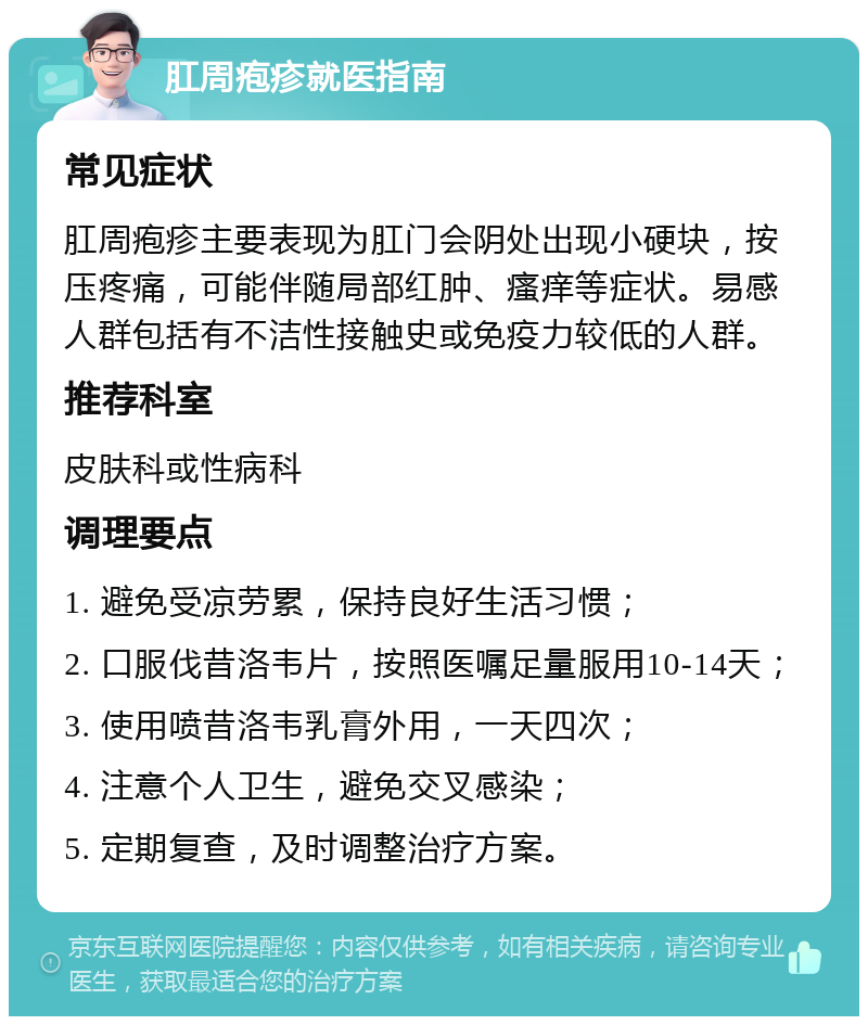 肛周疱疹就医指南 常见症状 肛周疱疹主要表现为肛门会阴处出现小硬块，按压疼痛，可能伴随局部红肿、瘙痒等症状。易感人群包括有不洁性接触史或免疫力较低的人群。 推荐科室 皮肤科或性病科 调理要点 1. 避免受凉劳累，保持良好生活习惯； 2. 口服伐昔洛韦片，按照医嘱足量服用10-14天； 3. 使用喷昔洛韦乳膏外用，一天四次； 4. 注意个人卫生，避免交叉感染； 5. 定期复查，及时调整治疗方案。