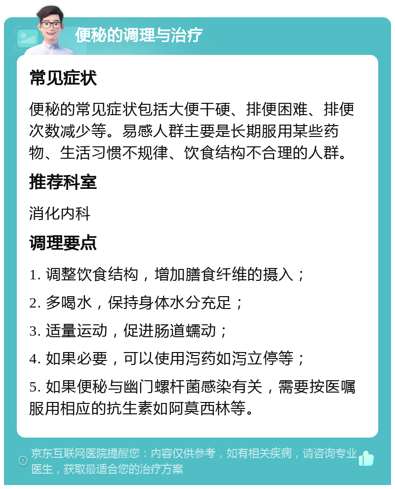 便秘的调理与治疗 常见症状 便秘的常见症状包括大便干硬、排便困难、排便次数减少等。易感人群主要是长期服用某些药物、生活习惯不规律、饮食结构不合理的人群。 推荐科室 消化内科 调理要点 1. 调整饮食结构，增加膳食纤维的摄入； 2. 多喝水，保持身体水分充足； 3. 适量运动，促进肠道蠕动； 4. 如果必要，可以使用泻药如泻立停等； 5. 如果便秘与幽门螺杆菌感染有关，需要按医嘱服用相应的抗生素如阿莫西林等。