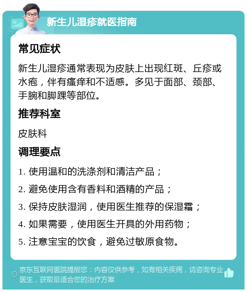 新生儿湿疹就医指南 常见症状 新生儿湿疹通常表现为皮肤上出现红斑、丘疹或水疱，伴有瘙痒和不适感。多见于面部、颈部、手腕和脚踝等部位。 推荐科室 皮肤科 调理要点 1. 使用温和的洗涤剂和清洁产品； 2. 避免使用含有香料和酒精的产品； 3. 保持皮肤湿润，使用医生推荐的保湿霜； 4. 如果需要，使用医生开具的外用药物； 5. 注意宝宝的饮食，避免过敏原食物。